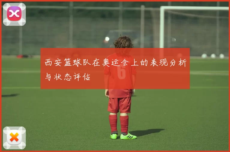 西安篮球队在奥运会上的表现分析与状态评估