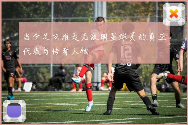 当今足坛谁是无敌明星球员的真正代表与传奇人物