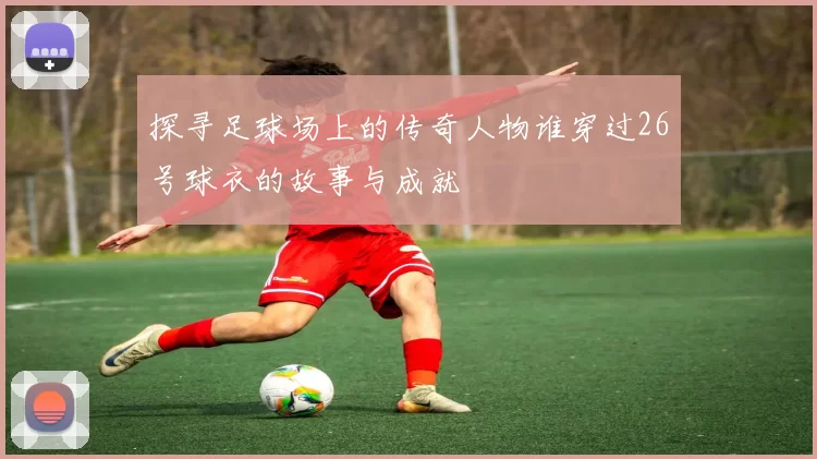 探寻足球场上的传奇人物谁穿过26号球衣的故事与成就
