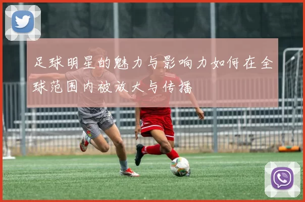 足球明星的魅力与影响力如何在全球范围内被放大与传播