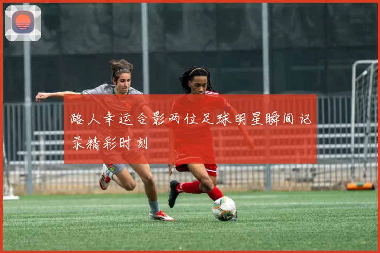 路人幸运合影两位足球明星瞬间记录精彩时刻