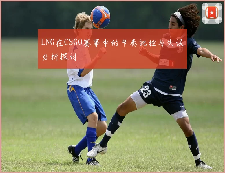 LNG在CSGO赛事中的节奏把控与失误分析探讨