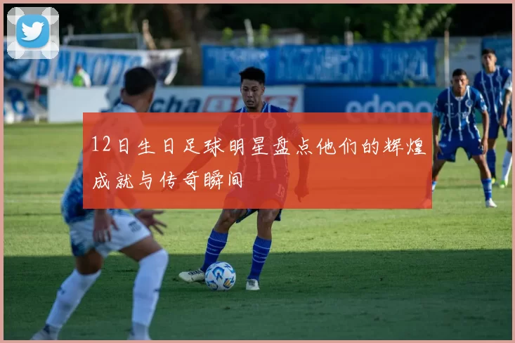 12日生日足球明星盘点他们的辉煌成就与传奇瞬间