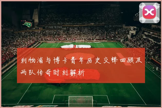利物浦与博卡青年历史交锋回顾及两队传奇时刻解析