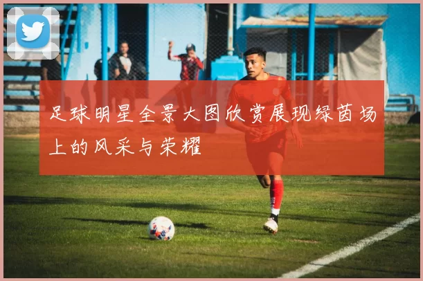 足球明星全景大图欣赏展现绿茵场上的风采与荣耀