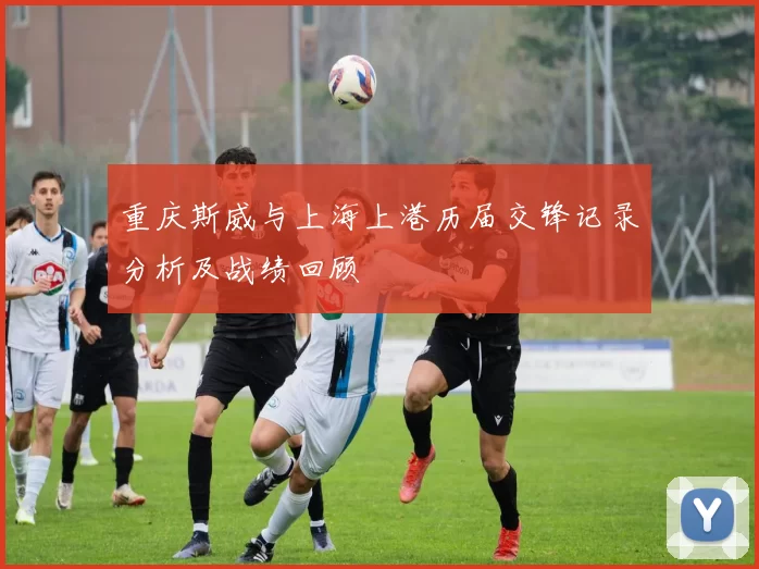 重庆斯威与上海上港历届交锋记录分析及战绩回顾