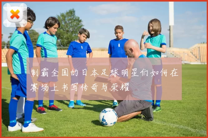 制霸全国的日本足球明星们如何在赛场上书写传奇与荣耀