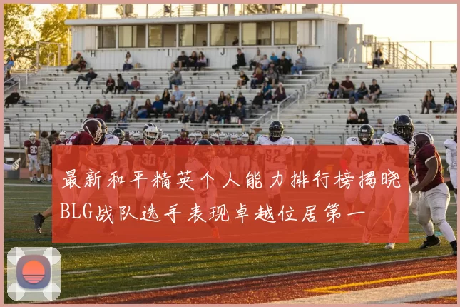 最新和平精英个人能力排行榜揭晓BLG战队选手表现卓越位居第一