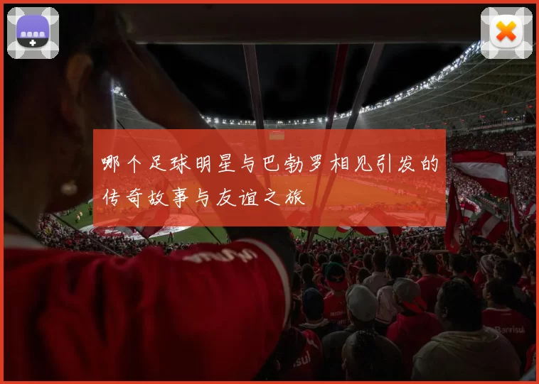 哪个足球明星与巴勃罗相见引发的传奇故事与友谊之旅