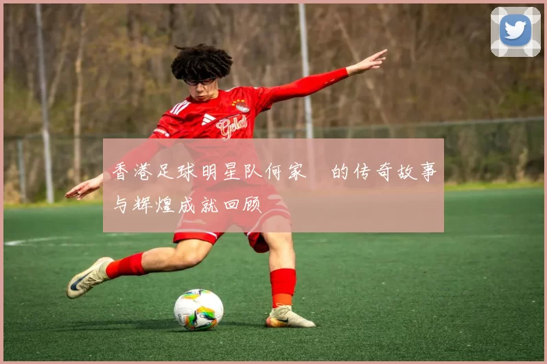 香港足球明星队何家勁的传奇故事与辉煌成就回顾