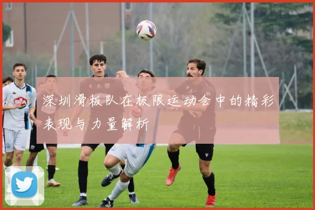 深圳滑板队在极限运动会中的精彩表现与力量解析
