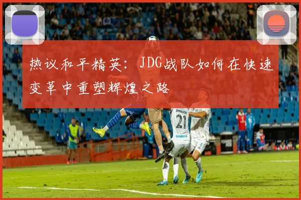 热议和平精英：JDG战队如何在快速变革中重塑辉煌之路