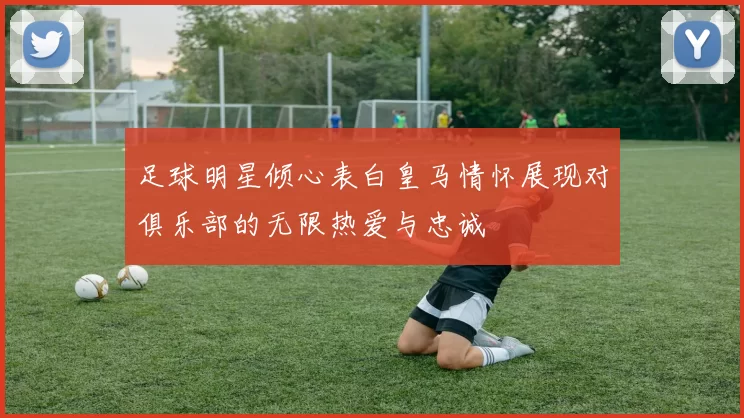 足球明星倾心表白皇马情怀展现对俱乐部的无限热爱与忠诚