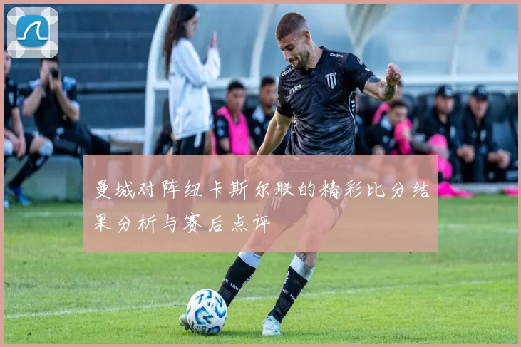 曼城对阵纽卡斯尔联的精彩比分结果分析与赛后点评