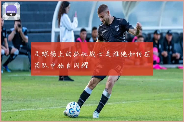 足球场上的孤独战士是谁他如何在团队中独自闪耀