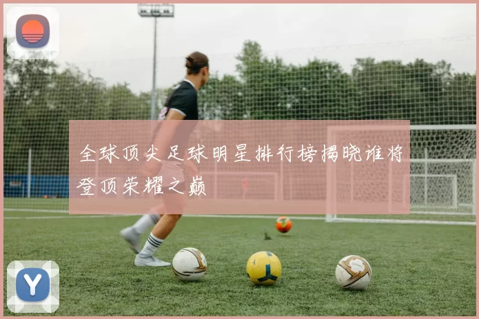 全球顶尖足球明星排行榜揭晓谁将登顶荣耀之巅