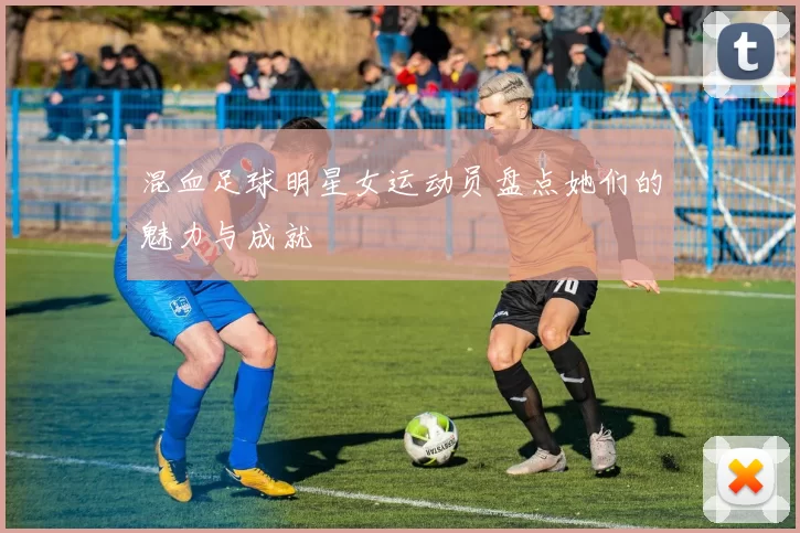 混血足球明星女运动员盘点她们的魅力与成就