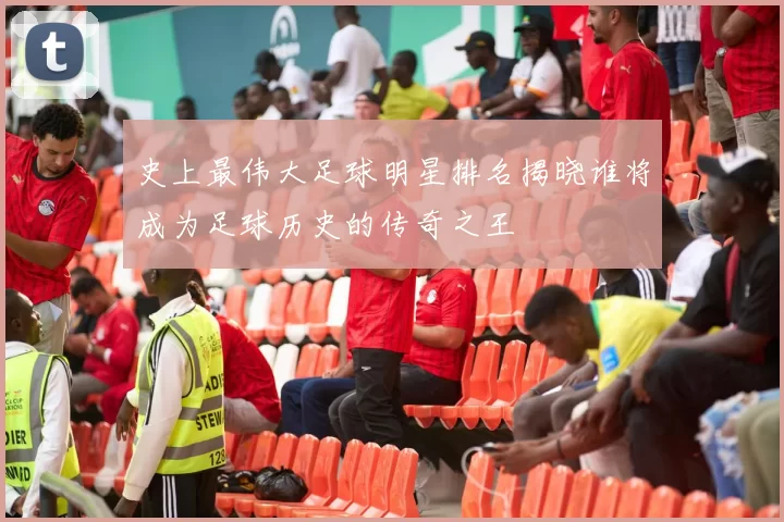 史上最伟大足球明星排名揭晓谁将成为足球历史的传奇之王